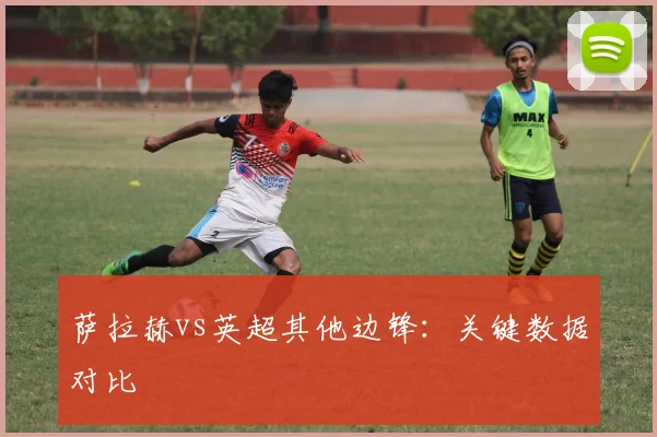 萨拉赫vs英超其他边锋:关键数据对比