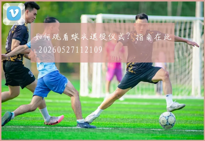 如何观看球衣退役仪式？指南在此_20260527112109