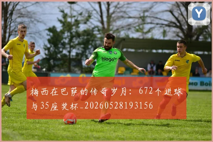 梅西在巴萨的传奇岁月:672个进球与35座奖杯_20260528193156