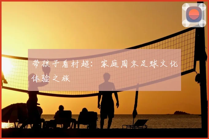 带孩子看村超：家庭周末足球文化体验之旅