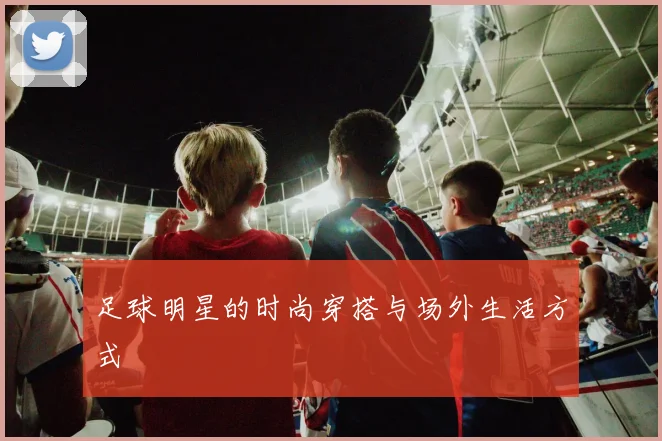 足球明星的时尚穿搭与场外生活方式