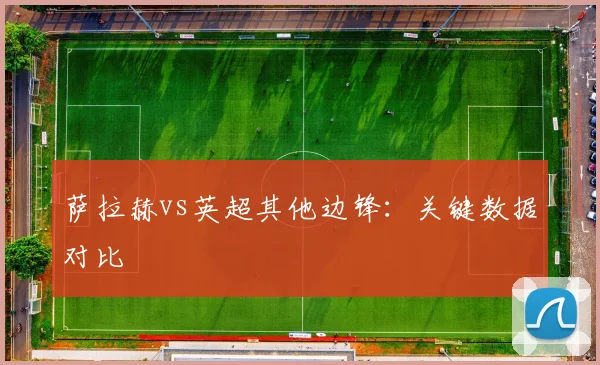 萨拉赫vs英超其他边锋:关键数据对比