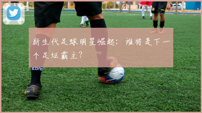 新生代足球明星崛起：谁将是下一个足坛霸主？