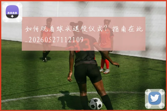 如何观看球衣退役仪式？指南在此_20260527112109